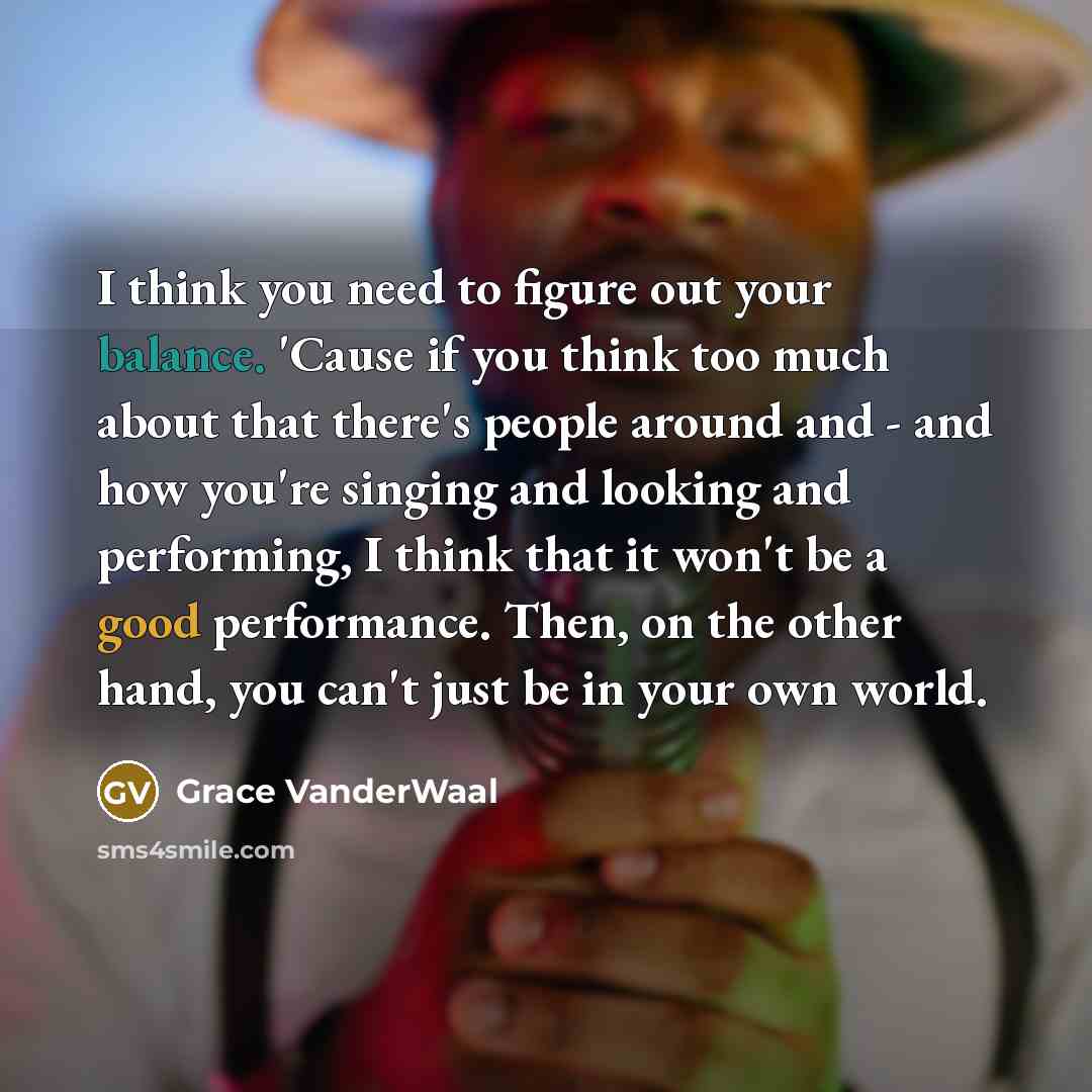 “I think you need to figure out your balance. 'Cause if you think too much about that there's people around and - and how you're singing and looking and performing, I think that it won't be a good performance. Then, on the other hand, you can't just be in your own world.” quote by Grace VanderWaal
