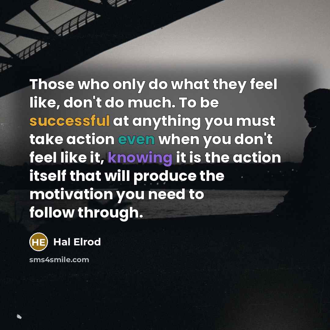“Those who only do what they feel like, don't do much. To be successful at anything you must take action even when you don't feel like it, knowing it is the action itself that will produce the motivation you need to follow through.” quote by Hal Elrod