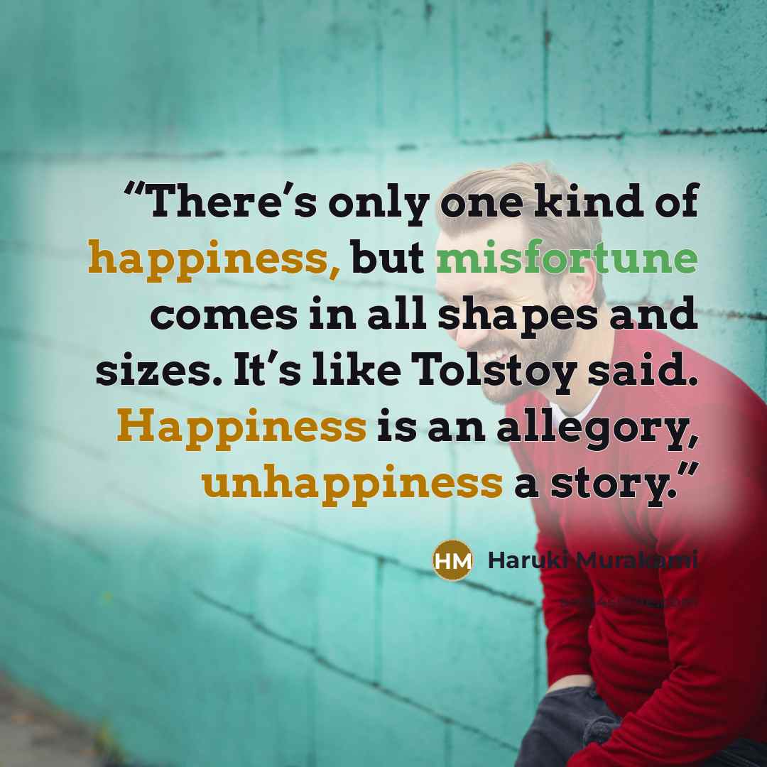 “There’s only one kind of happiness, but misfortune comes in all shapes and sizes. It’s like Tolstoy said. Happiness is an allegory, unhappiness a story.” quote by Haruki Murakami