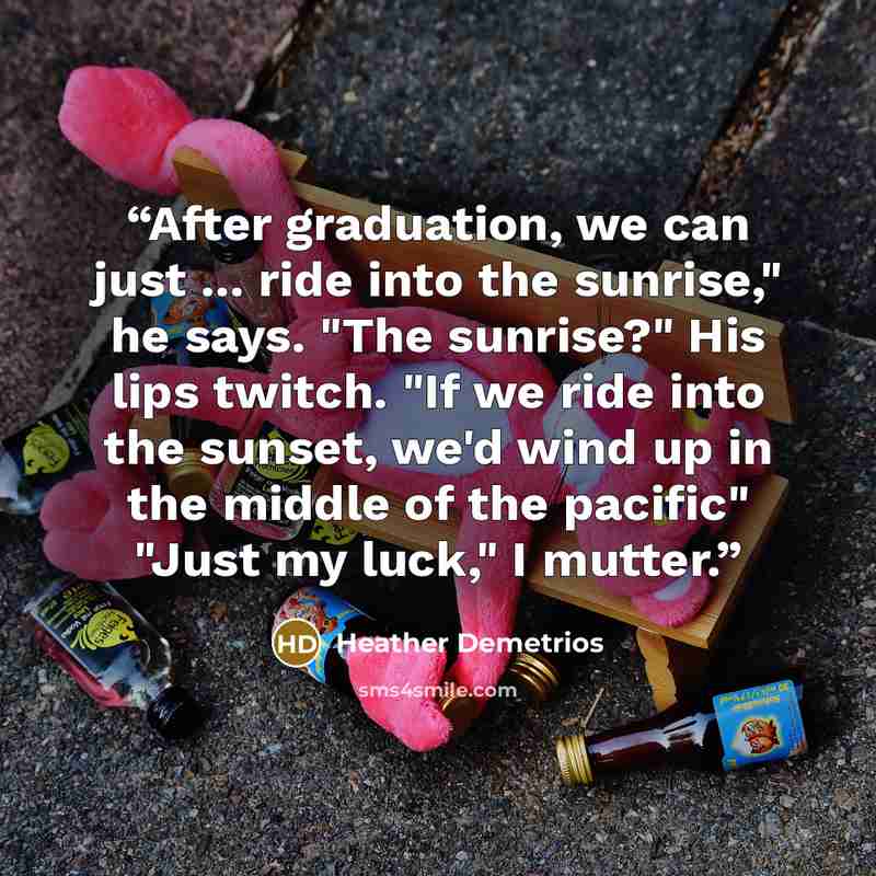 “After graduation, we can just ... ride into the sunrise," he says. "The sunrise?" His lips twitch. "If we ride into the sunset, we'd wind up in the middle of the pacific" "Just my luck," I mutter.” quote by Heather Demetrios