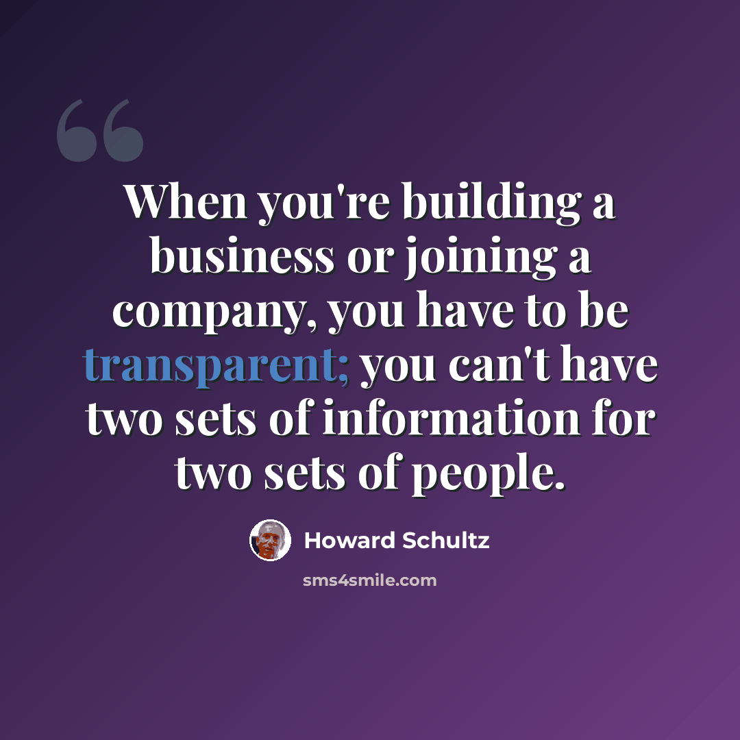 “When you're building a business or joining a company, you have to be transparent; you can't have two sets of information for two sets of people.” quote by Howard Schultz