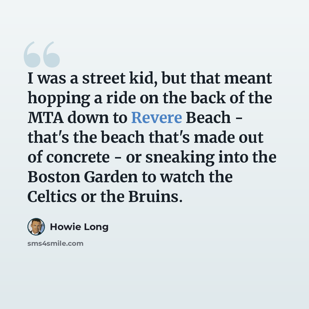 “I was a street kid, but that meant hopping a ride on the back of the MTA down to Revere Beach - that's the beach that's made out of concrete - or sneaking into the Boston Garden to watch the Celtics or the Bruins.” quote by Howie Long