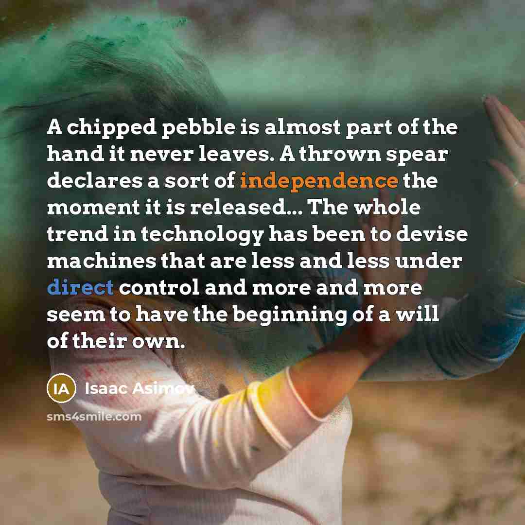 “A chipped pebble is almost part of the hand it never leaves. A thrown spear declares a sort of independence the moment it is released... The whole trend in technology has been to devise machines that are less and less under direct control and more and more seem to have the beginning of a will of…” quote by Isaac Asimov