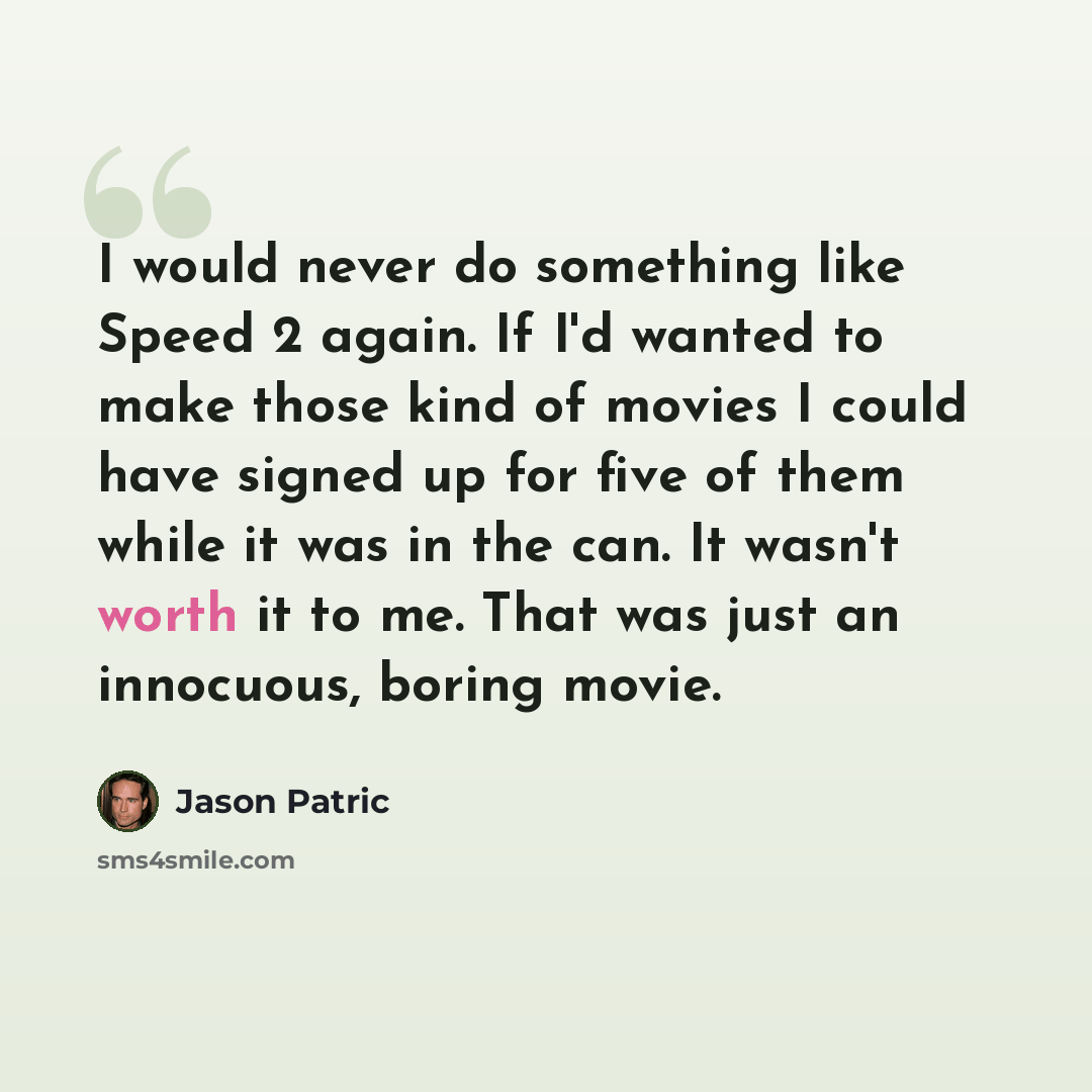 “I would never do something like Speed 2 again. If I'd wanted to make those kind of movies I could have signed up for five of them while it was in the can. It wasn't worth it to me. That was just an innocuous, boring movie.” quote by Jason Patric