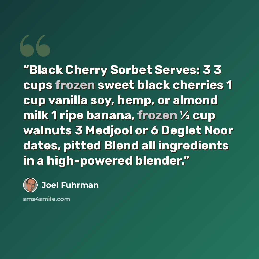 “Black Cherry Sorbet Serves: 3 3 cups frozen sweet black cherries 1 cup vanilla soy, hemp, or almond milk 1 ripe banana, frozen ½ cup walnuts 3 Medjool or 6 Deglet Noor dates, pitted Blend all ingredients in a high-powered blender.” quote by Joel Fuhrman