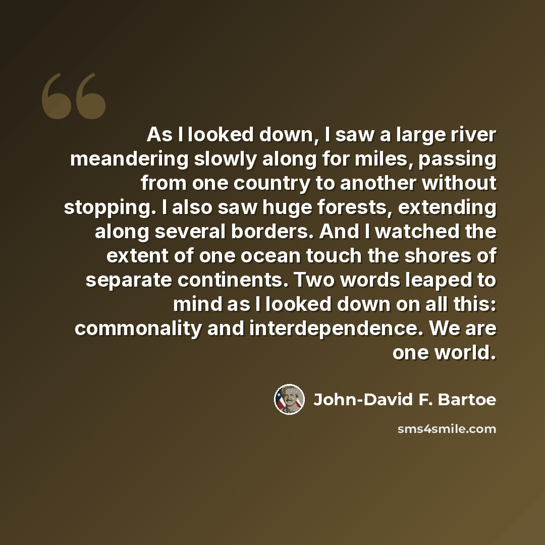 “As I looked down, I saw a large river meandering slowly along for miles, passing from one country to another without stopping. I also saw huge forests, extending along several borders. And I watched the extent of one ocean touch the shores of separate continents. Two words leaped to mind as I…” quote by John-David F. Bartoe