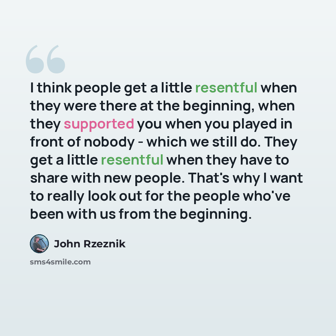 “I think people get a little resentful when they were there at the beginning, when they supported you when you played in front of nobody - which we still do. They get a little resentful when they have to share with new people. That's why I want to really look out for the people who've been with us…” quote by John Rzeznik