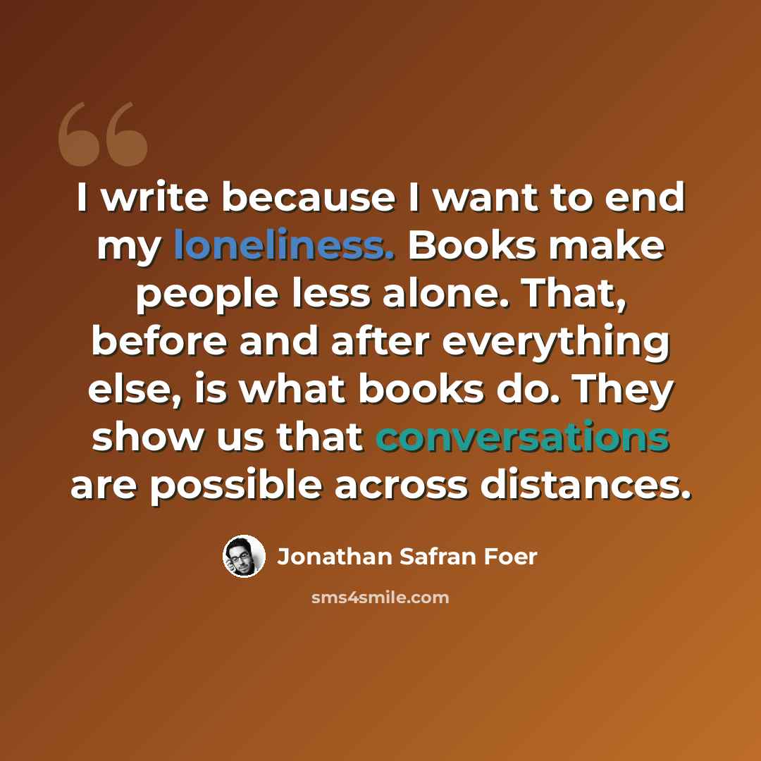 “I write because I want to end my loneliness. Books make people less alone. That, before and after everything else, is what books do. They show us that conversations are possible across distances.” quote by Jonathan Safran Foer