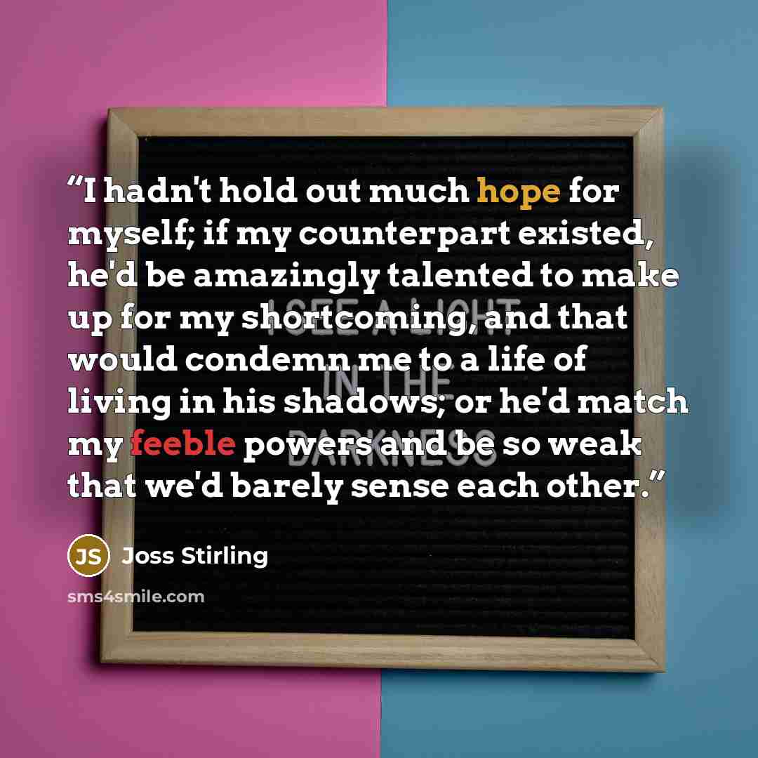 “I hadn't hold out much hope for myself; if my counterpart existed, he'd be amazingly talented to make up for my shortcoming, and that would condemn me to a life of living in his shadows; or he'd match my feeble powers and be so weak that we'd barely sense each other.” quote by Joss Stirling