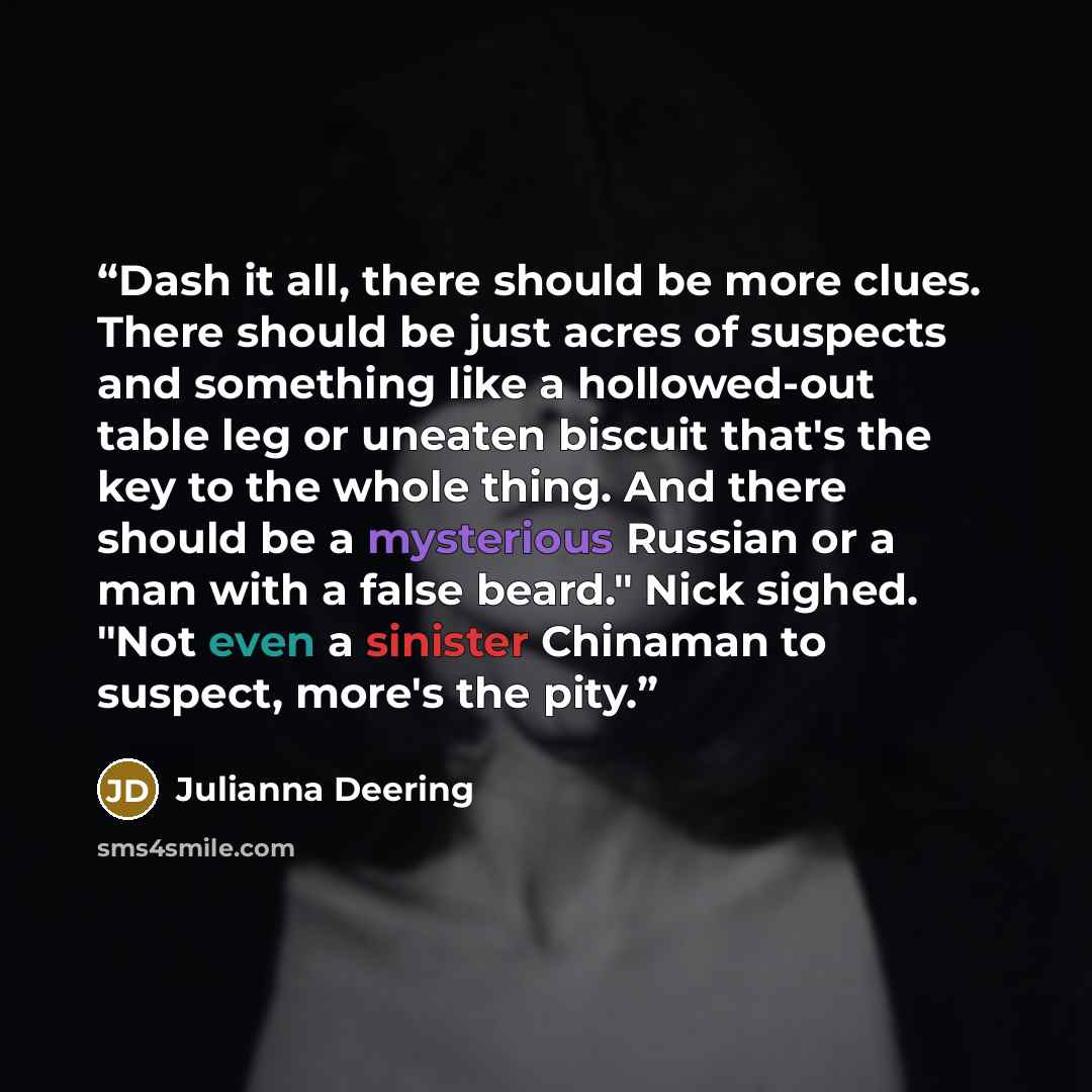 “Dash it all, there should be more clues. There should be just acres of suspects and something like a hollowed-out table leg or uneaten biscuit that's the key to the whole thing. And there should be a mysterious Russian or a man with a false beard." Nick sighed. "Not even a sinister Chinaman to…” quote by Julianna Deering