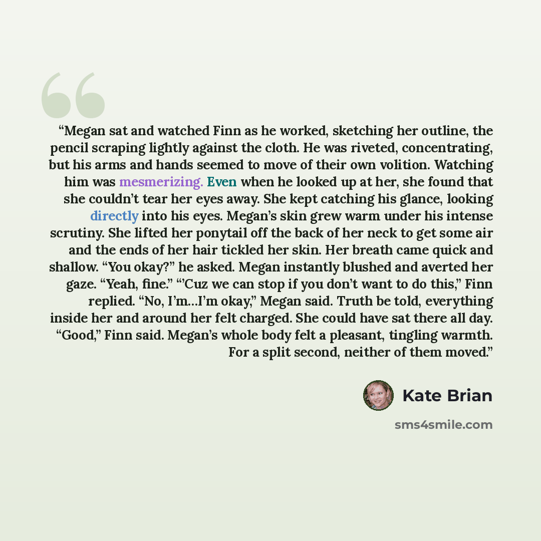 “Megan sat and watched Finn as he worked, sketching her outline, the pencil scraping lightly against the cloth. He was riveted, concentrating, but his arms and hands seemed to move of their own volition. Watching him was mesmerizing. Even when he looked up at her, she found that she couldn’t tear…” quote by Kate Brian