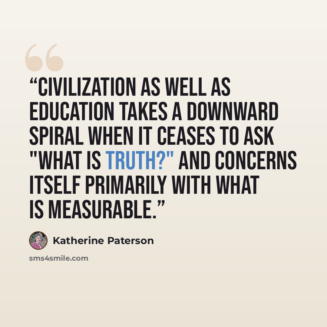 “Civilization as well as education takes a downward spiral when it ceases to ask "What is truth?" and concerns itself primarily with what is measurable.” quote by Katherine Paterson