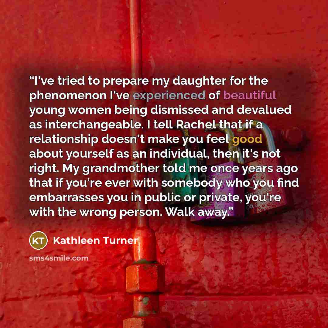 “I've tried to prepare my daughter for the phenomenon I've experienced of beautiful young women being dismissed and devalued as interchangeable. I tell Rachel that if a relationship doesn't make you feel good about yourself as an individual, then it's not right. My grandmother told me once years…” quote by Kathleen Turner