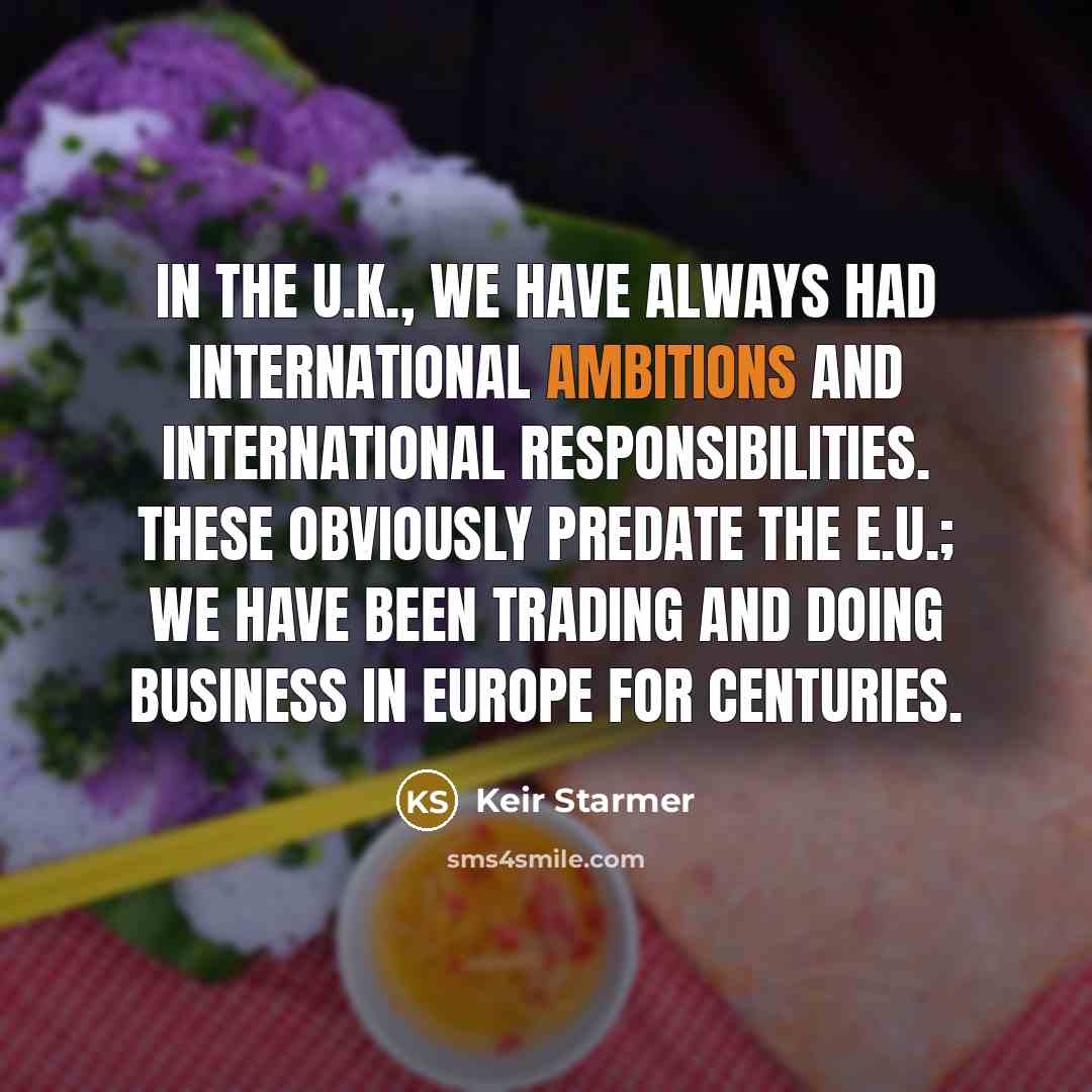 “In the U.K., we have always had international ambitions and international responsibilities. These obviously predate the E.U.; we have been trading and doing business in Europe for centuries.” quote by Keir Starmer