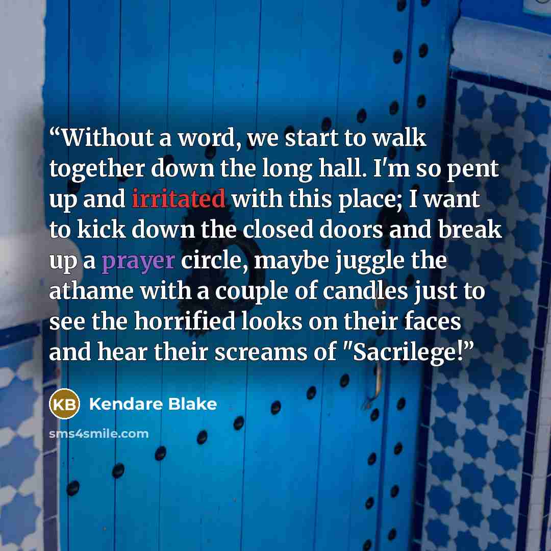 “Without a word, we start to walk together down the long hall. I'm so pent up and irritated with this place; I want to kick down the closed doors and break up a prayer circle, maybe juggle the athame with a couple of candles just to see the horrified looks on their faces and hear their screams of…” quote by Kendare Blake
