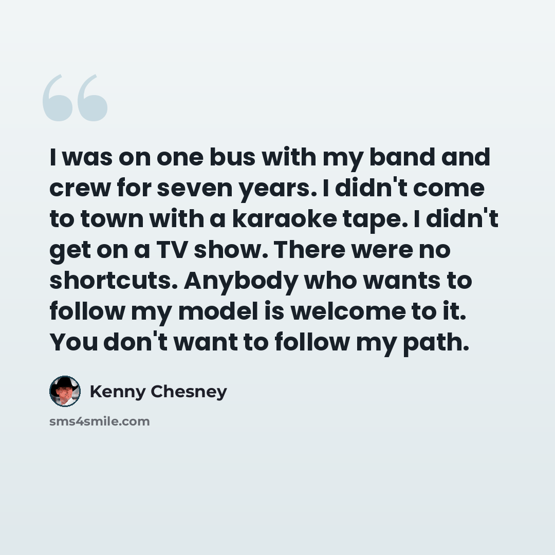 “I was on one bus with my band and crew for seven years. I didn't come to town with a karaoke tape. I didn't get on a TV show. There were no shortcuts. Anybody who wants to follow my model is welcome to it. You don't want to follow my path.” quote by Kenny Chesney