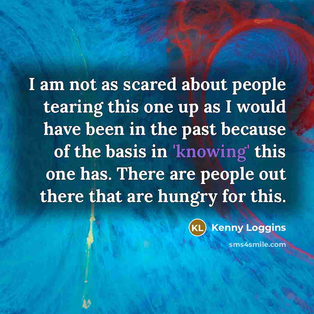 “I am not as scared about people tearing this one up as I would have been in the past because of the basis in 'knowing' this one has. There are people out there that are hungry for this.” quote by Kenny Loggins