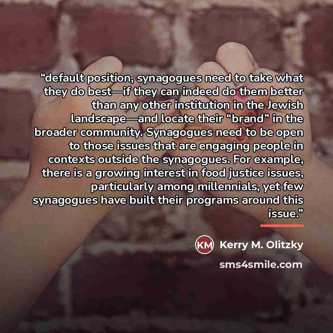 “default position, synagogues need to take what they do best—if they can indeed do them better than any other institution in the Jewish landscape—and locate their “brand” in the broader community. Synagogues need to be open to those issues that are engaging people in contexts outside the…” quote by Kerry M. Olitzky