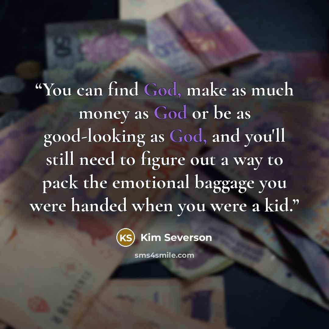 “You can find God, make as much money as God or be as good-looking as God, and you'll still need to figure out a way to pack the emotional baggage you were handed when you were a kid.” quote by Kim Severson