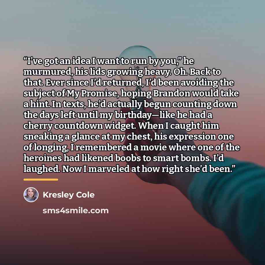 “I’ve got an idea I want to run by you,” he murmured, his lids growing heavy. Oh. Back to that. Ever since I’d returned, I’d been avoiding the subject of My Promise, hoping Brandon would take a hint. In texts, he’d actually begun counting down the days left until my birthday—like he had a cherry…” quote by Kresley Cole