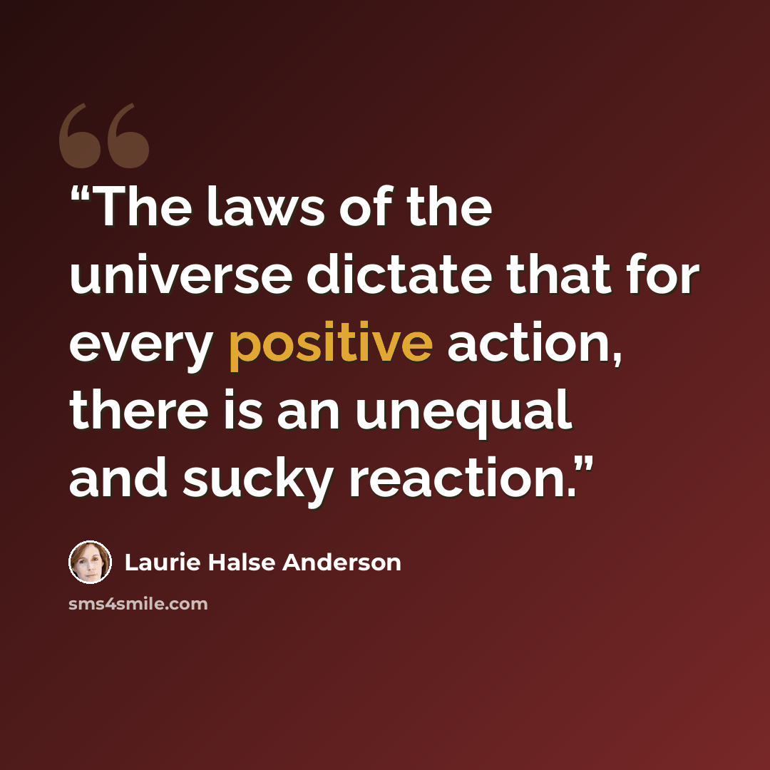 “The laws of the universe dictate that for every positive action, there is an unequal and sucky reaction.” quote by Laurie Halse Anderson
