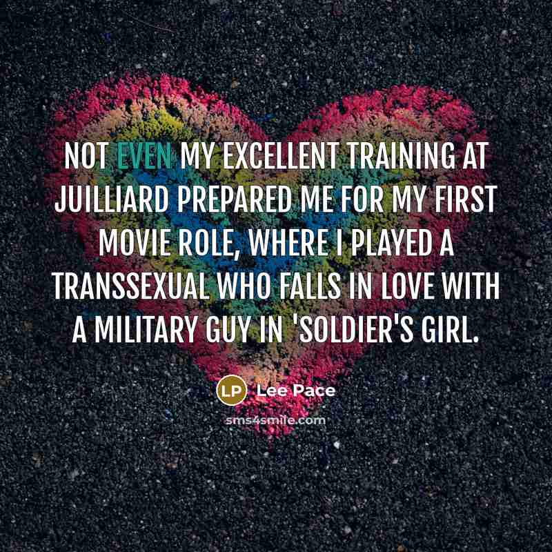 “Not even my excellent training at Juilliard prepared me for my first movie role, where I played a transsexual who falls in love with a military guy in 'Soldier's Girl.” quote by Lee Pace