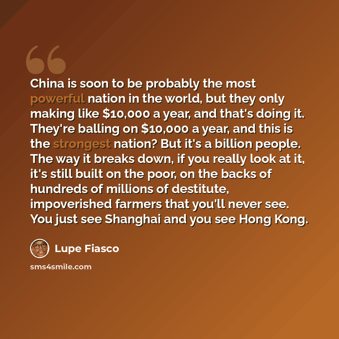 “China is soon to be probably the most powerful nation in the world, but they only making like $10,000 a year, and that's doing it. They're balling on $10,000 a year, and this is the strongest nation? But it's a billion people. The way it breaks down, if you really look at it, it's still built on…” quote by Lupe Fiasco