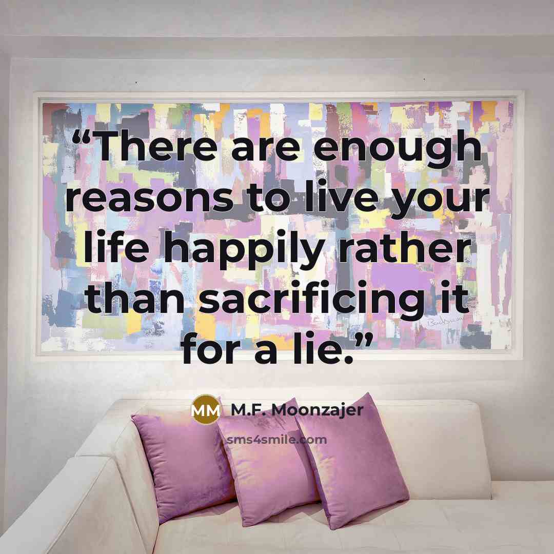 “There are enough reasons to live your life happily rather than sacrificing it for a lie.” quote by M.F. Moonzajer