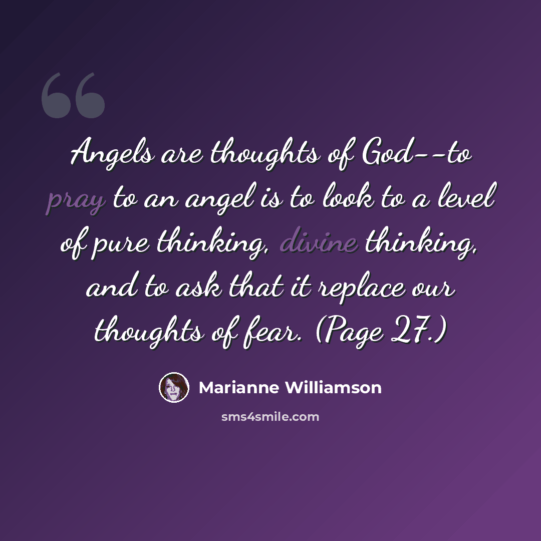 “Angels are thoughts of God--to pray to an angel is to look to a level of pure thinking, divine thinking, and to ask that it replace our thoughts of fear. (Page 27.)” quote by Marianne Williamson