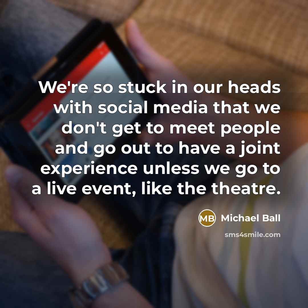 “We're so stuck in our heads with social media that we don't get to meet people and go out to have a joint experience unless we go to a live event, like the theatre.” quote by Michael Ball