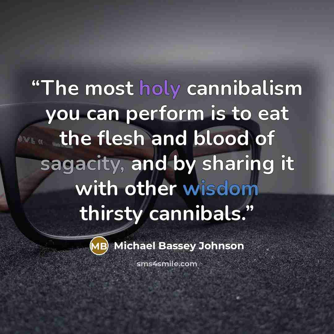 “The most holy cannibalism you can perform is to eat the flesh and blood of sagacity, and by sharing it with other wisdom thirsty cannibals.” quote by Michael Bassey Johnson