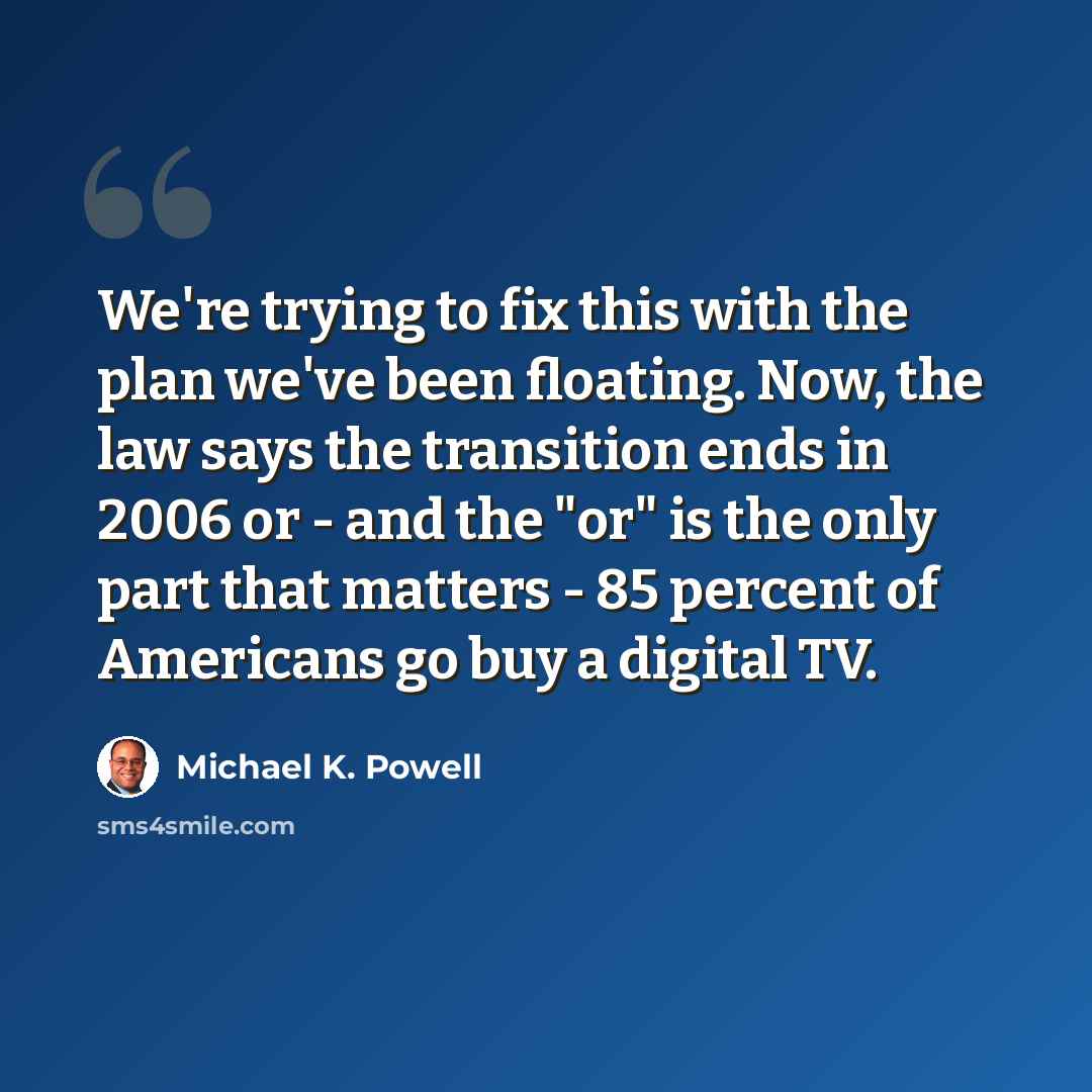 “We're trying to fix this with the plan we've been floating. Now, the law says the transition ends in 2006 or - and the "or" is the only part that matters - 85 percent of Americans go buy a digital TV.” quote by Michael K. Powell