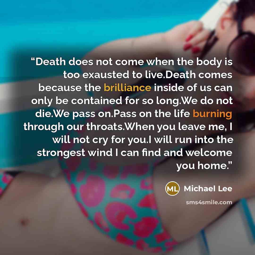 “Death does not come when the body is too exausted to live.Death comes because the brilliance inside of us can only be contained for so long.We do not die.We pass on.Pass on the life burning through our throats.When you leave me, I will not cry for you.I will run into the strongest wind I can find…” quote by Michael Lee