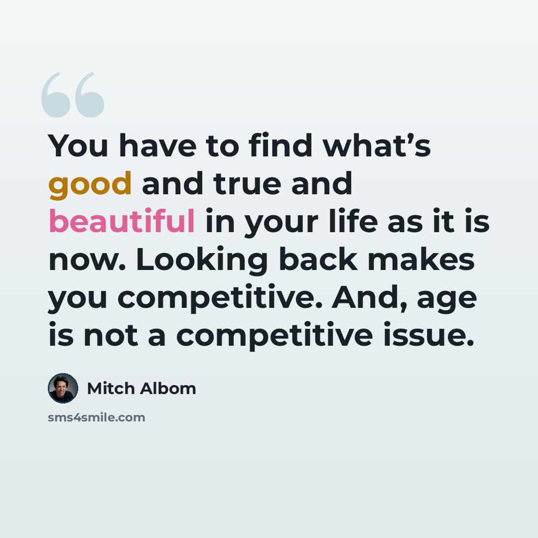 “You have to find what’s good and true and beautiful in your life as it is now. Looking back makes you competitive. And, age is not a competitive issue.” quote by Mitch Albom