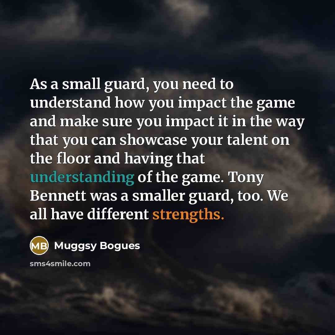 “As a small guard, you need to understand how you impact the game and make sure you impact it in the way that you can showcase your talent on the floor and having that understanding of the game. Tony Bennett was a smaller guard, too. We all have different strengths.” quote by Muggsy Bogues