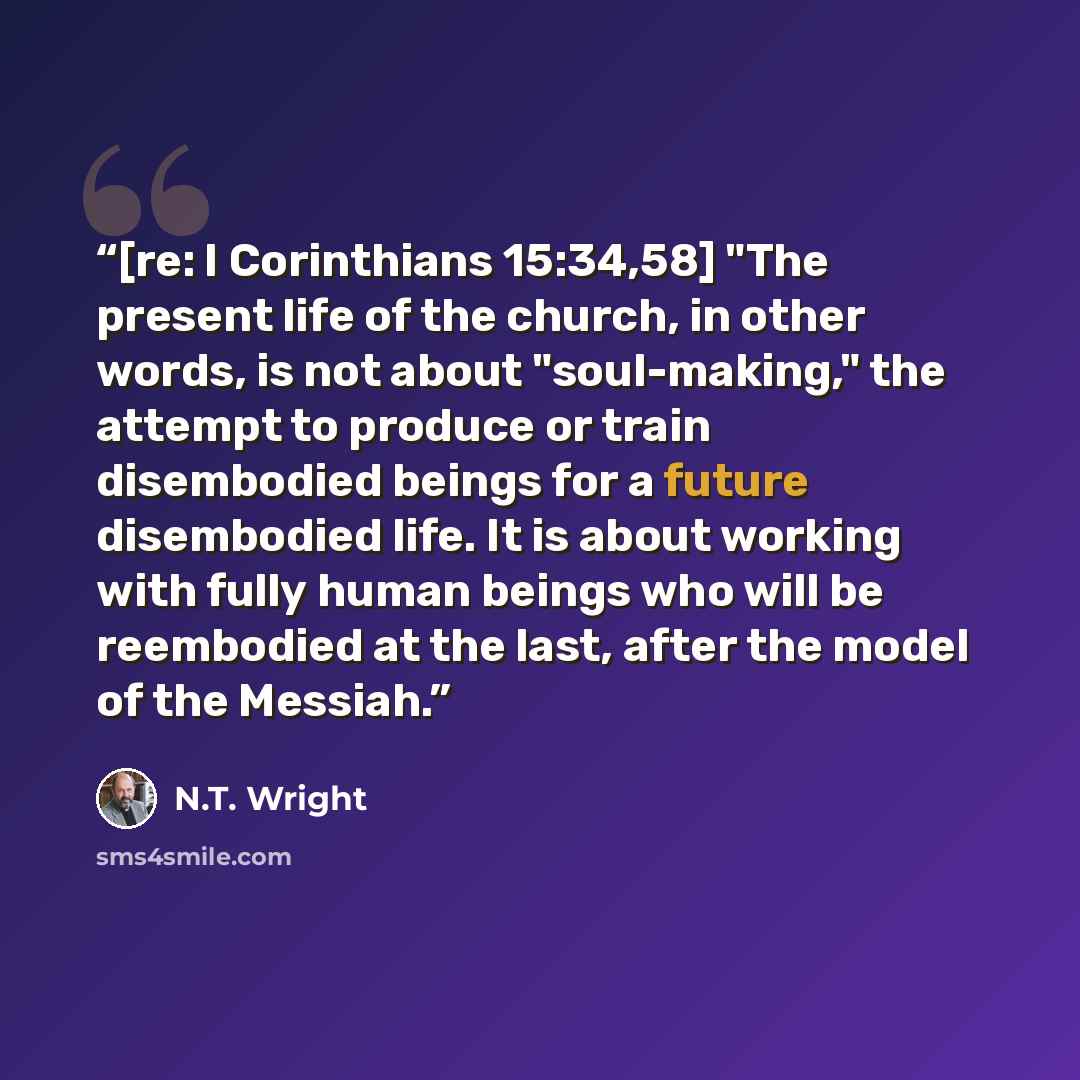 “[re: I Corinthians 15:34,58] "The present life of the church, in other words, is not about "soul-making," the attempt to produce or train disembodied beings for a future disembodied life. It is about working with fully human beings who will be reembodied at the last, after the model of the Messiah.” quote by N.T. Wright
