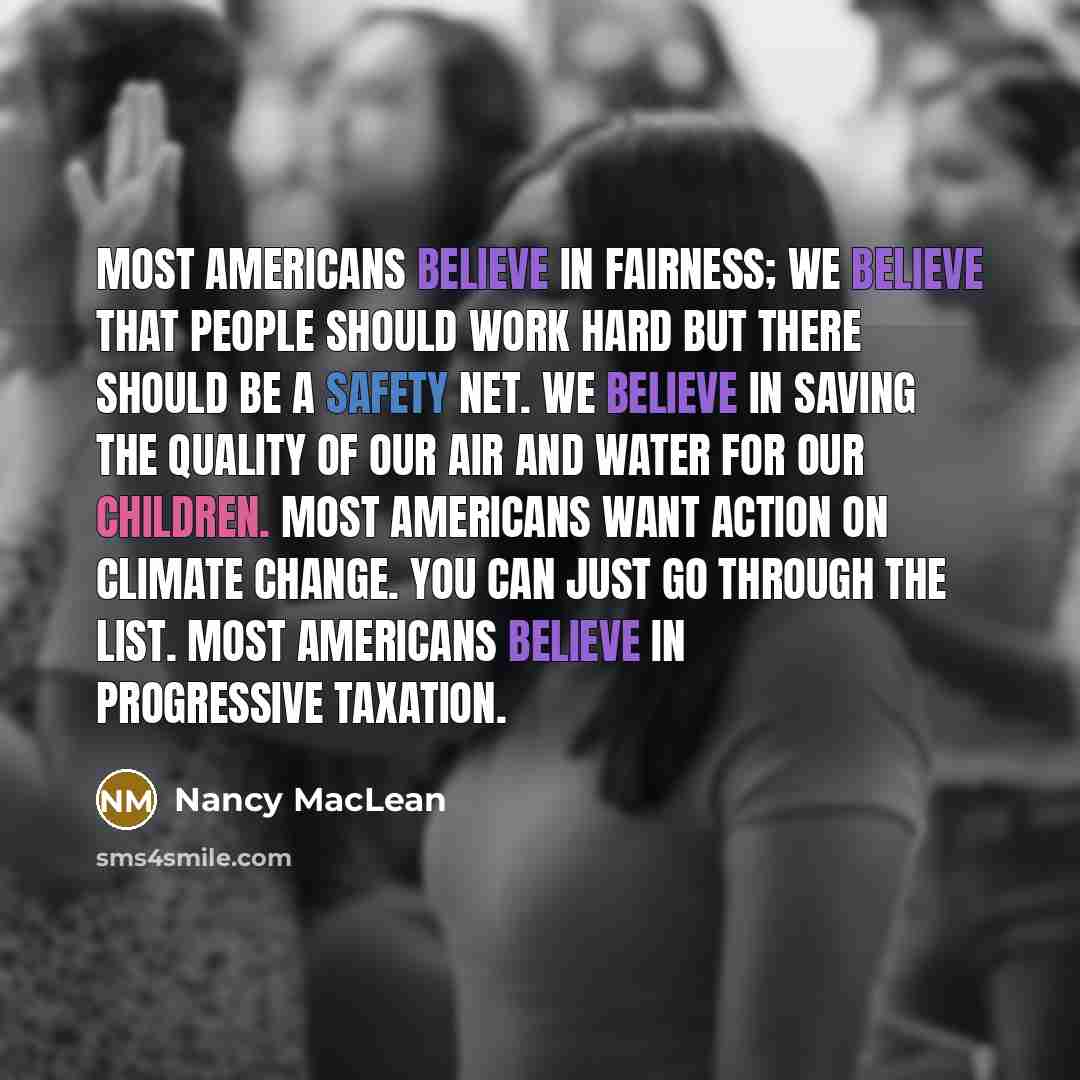 “Most Americans believe in fairness; we believe that people should work hard but there should be a safety net. We believe in saving the quality of our air and water for our children. Most Americans want action on climate change. You can just go through the list. Most Americans believe in…” quote by Nancy MacLean