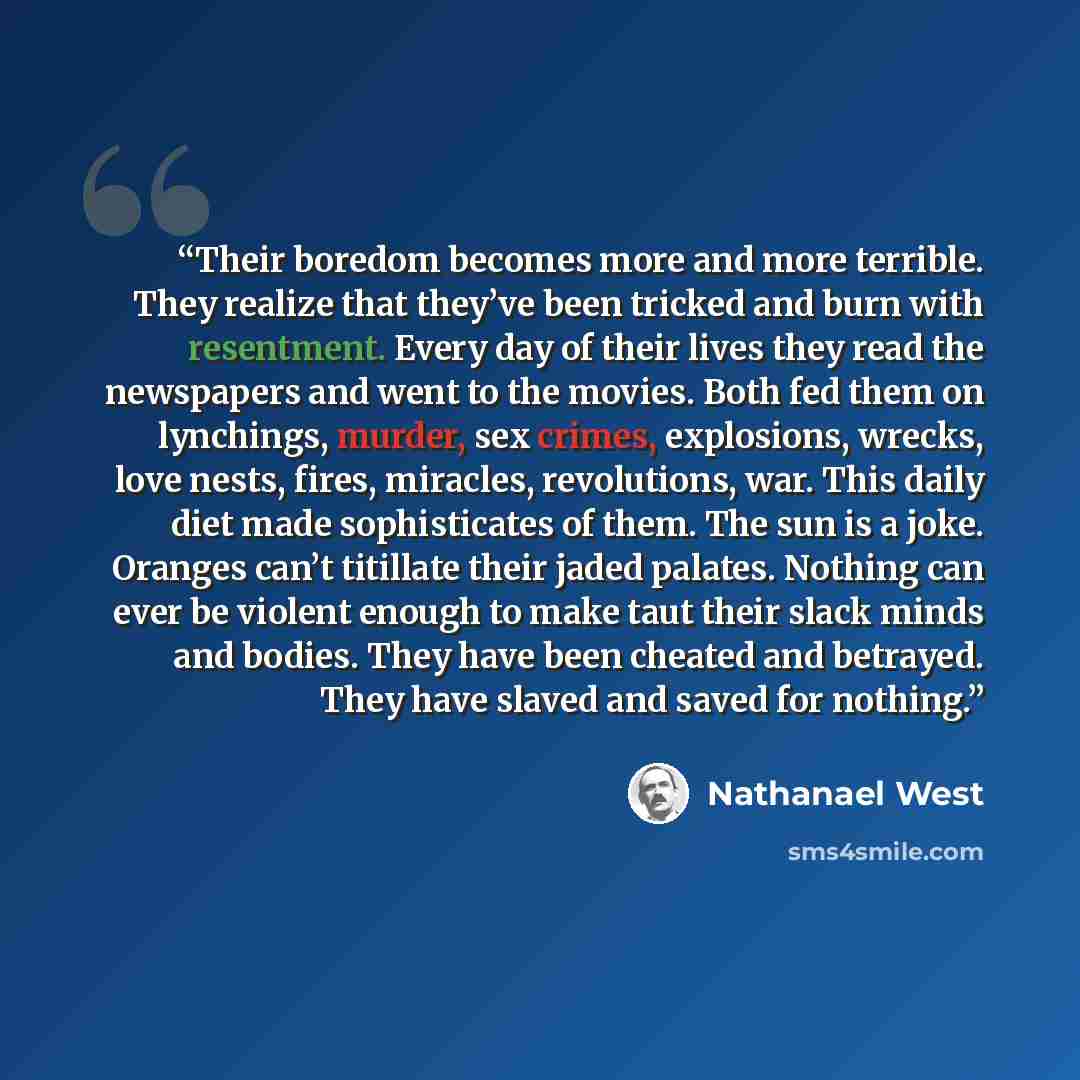“Their boredom becomes more and more terrible. They realize that they’ve been tricked and burn with resentment. Every day of their lives they read the newspapers and went to the movies. Both fed them on lynchings, murder, sex crimes, explosions, wrecks, love nests, fires, miracles, revolutions…” quote by Nathanael West