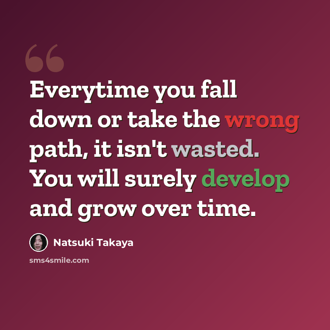 “Everytime you fall down or take the wrong path, it isn't wasted. You will surely develop and grow over time.” quote by Natsuki Takaya