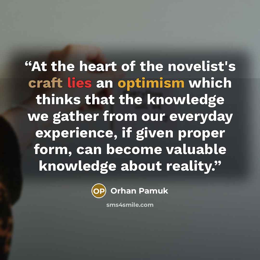 “At the heart of the novelist's craft lies an optimism which thinks that the knowledge we gather from our everyday experience, if given proper form, can become valuable knowledge about reality.” quote by Orhan Pamuk