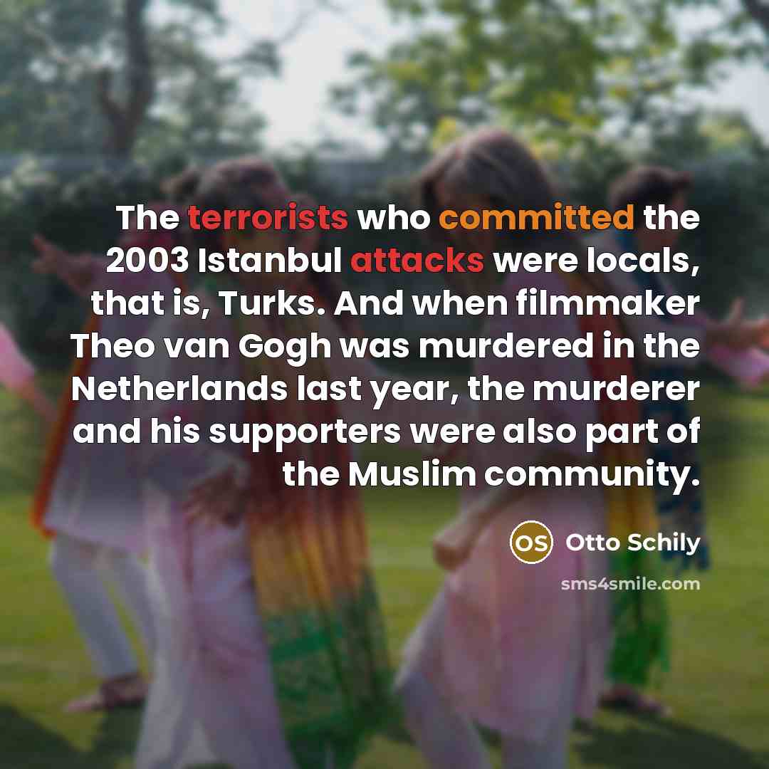 “The terrorists who committed the 2003 Istanbul attacks were locals, that is, Turks. And when filmmaker Theo van Gogh was murdered in the Netherlands last year, the murderer and his supporters were also part of the Muslim community.” quote by Otto Schily