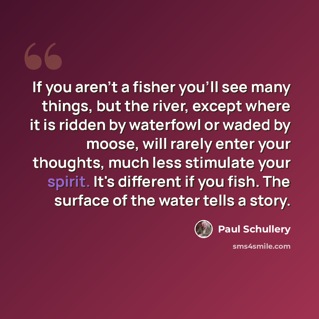 “If you aren't a fisher you'll see many things, but the river, except where it is ridden by waterfowl or waded by moose, will rarely enter your thoughts, much less stimulate your spirit. It's different if you fish. The surface of the water tells a story.” quote by Paul Schullery