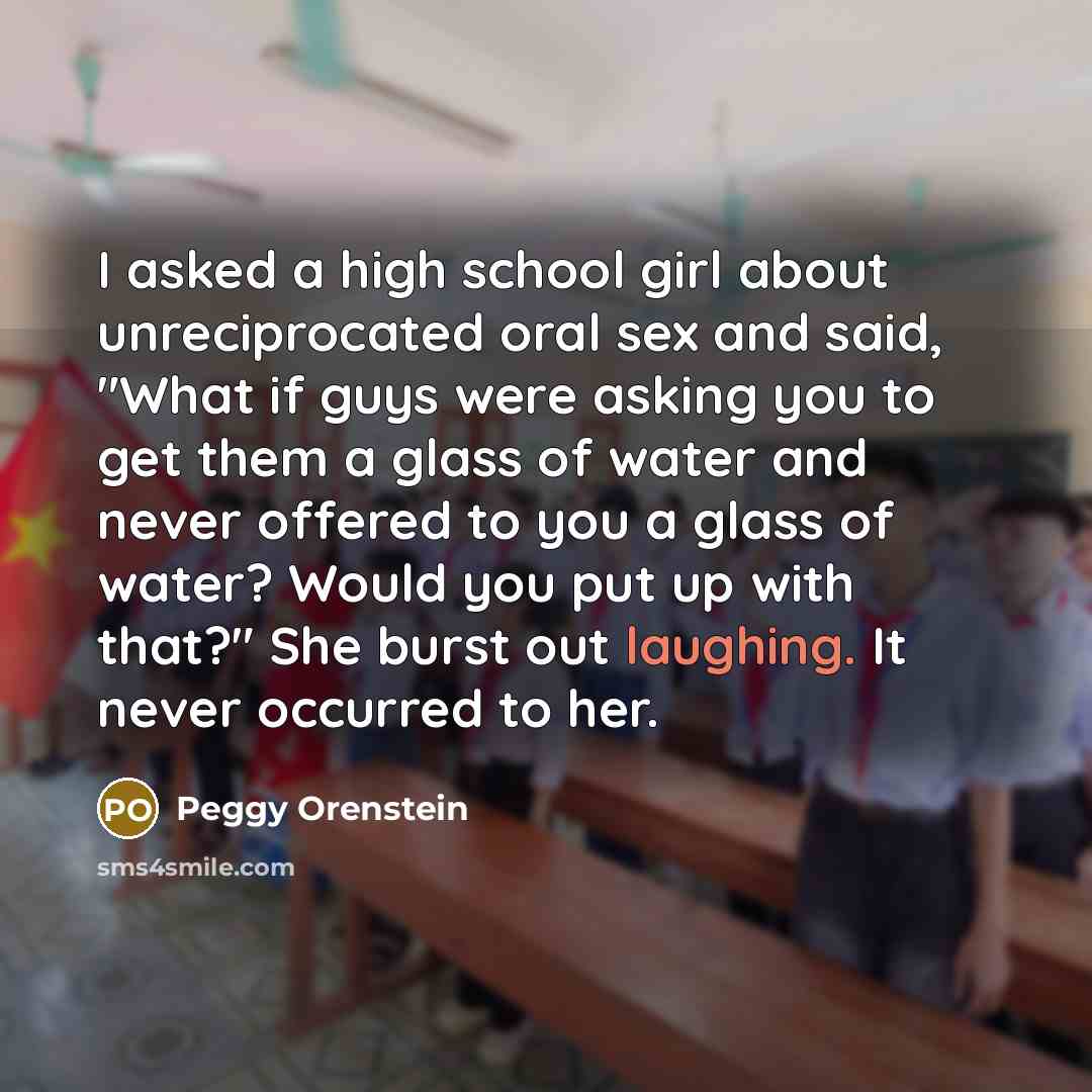 “I asked a high school girl about unreciprocated oral sex and said, "What if guys were asking you to get them a glass of water and never offered to you a glass of water? Would you put up with that?" She burst out laughing. It never occurred to her.” quote by Peggy Orenstein