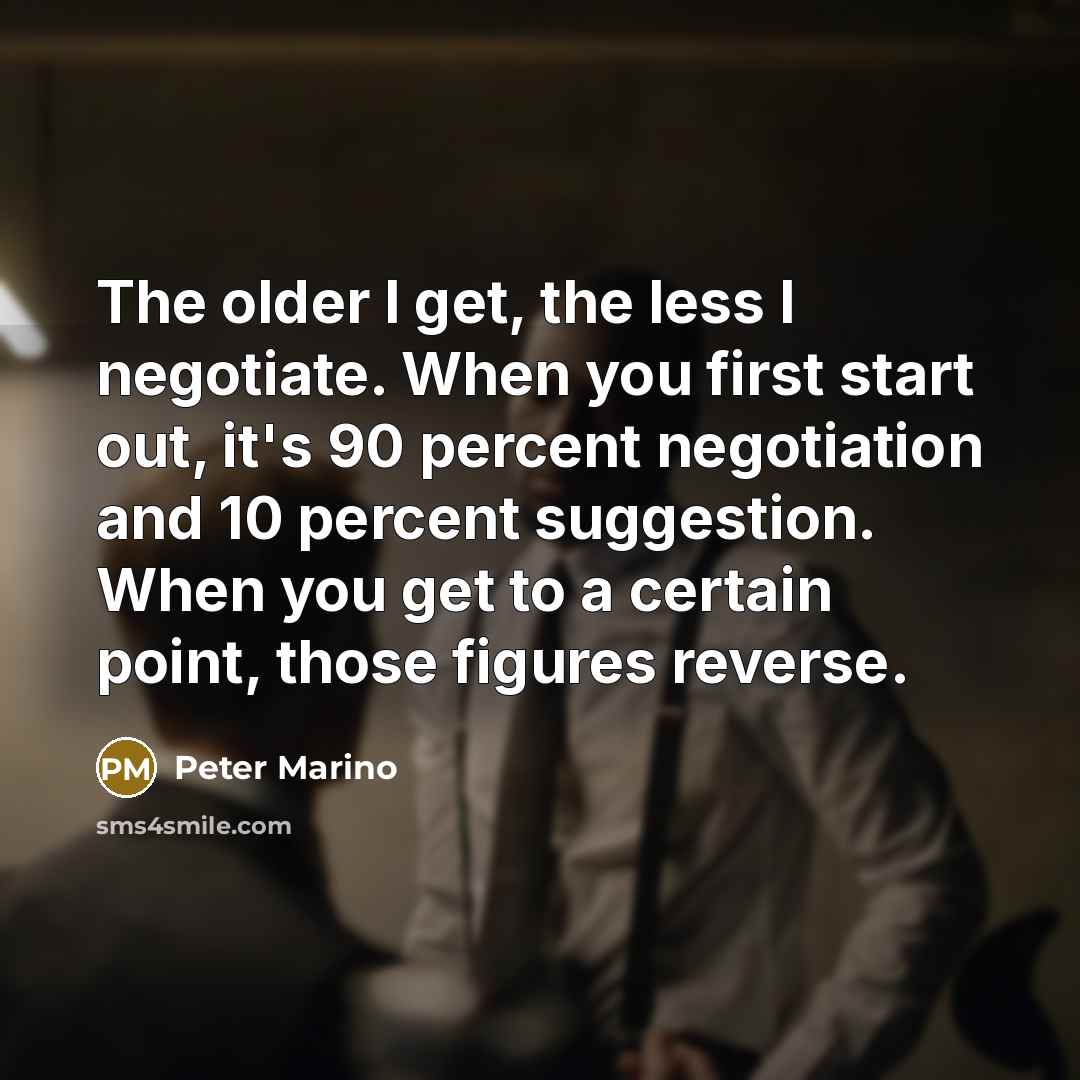 “The older I get, the less I negotiate. When you first start out, it's 90 percent negotiation and 10 percent suggestion. When you get to a certain point, those figures reverse.” quote by Peter Marino