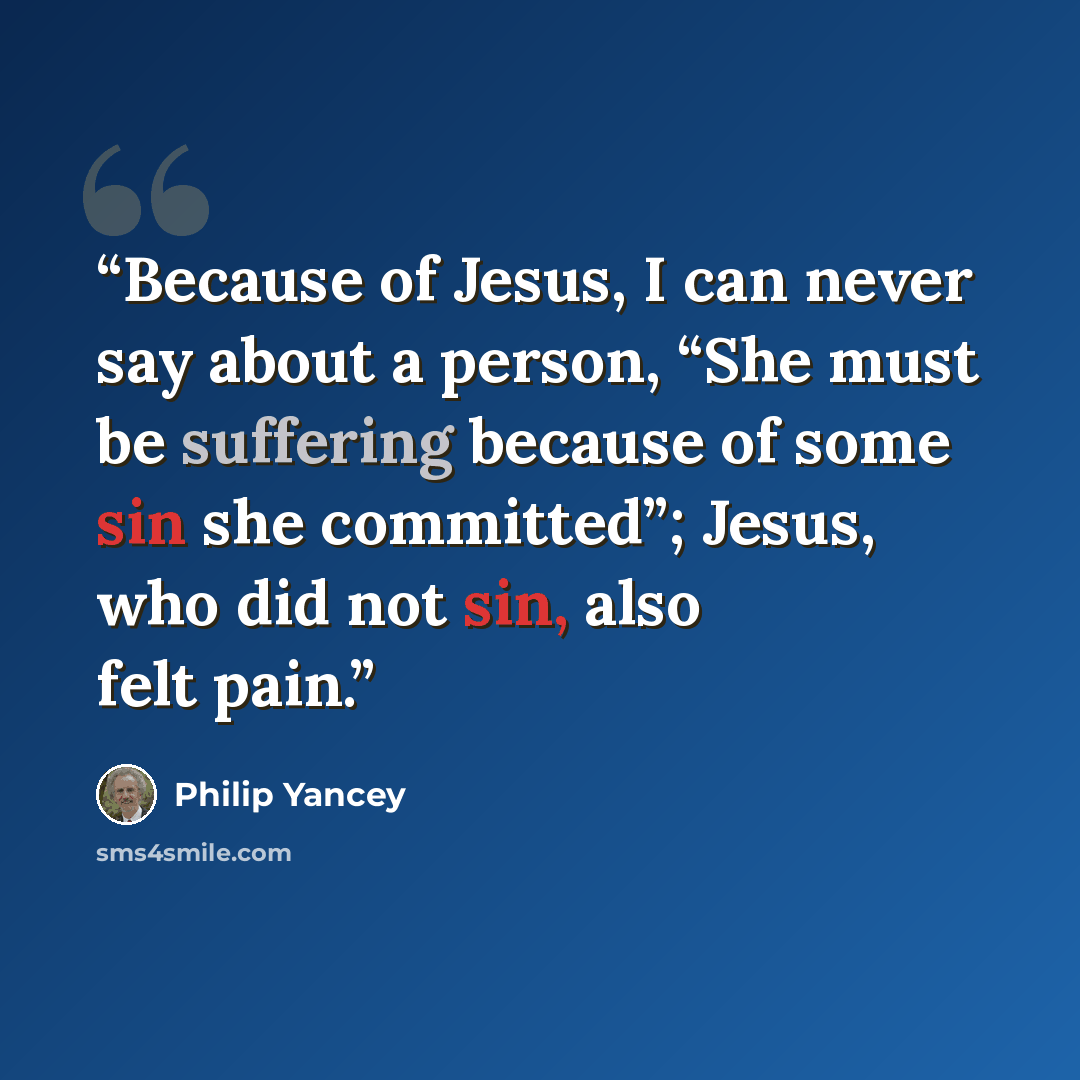 “Because of Jesus, I can never say about a person, “She must be suffering because of some sin she committed”; Jesus, who did not sin, also felt pain.” quote by Philip Yancey
