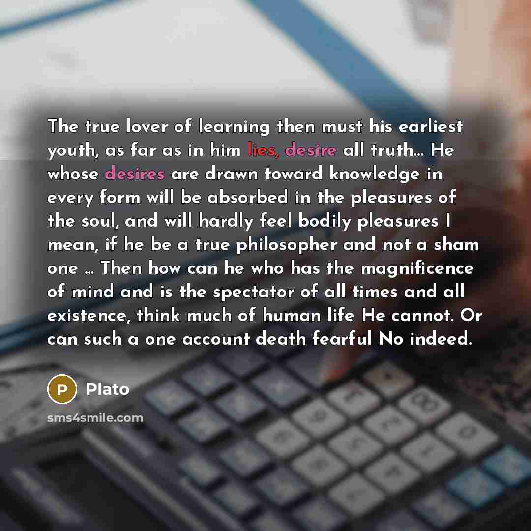 “The true lover of learning then must his earliest youth, as far as in him lies, desire all truth… He whose desires are drawn toward knowledge in every form will be absorbed in the pleasures of the soul, and will hardly feel bodily pleasures I mean, if he be a true philosopher and not a sham one…” quote by Plato