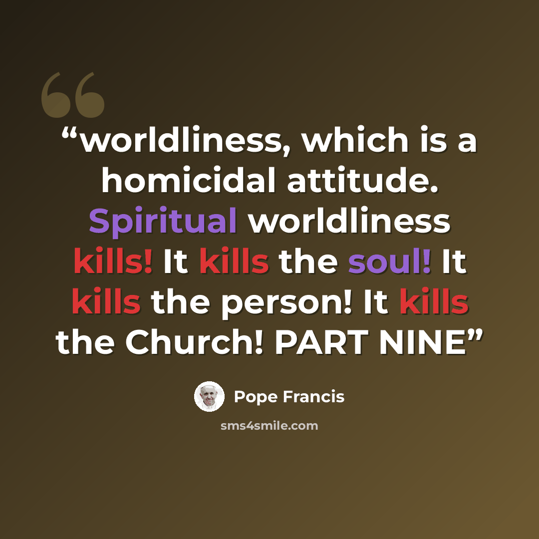 “worldliness, which is a homicidal attitude. Spiritual worldliness kills! It kills the soul! It kills the person! It kills the Church! PART NINE” quote by Pope Francis
