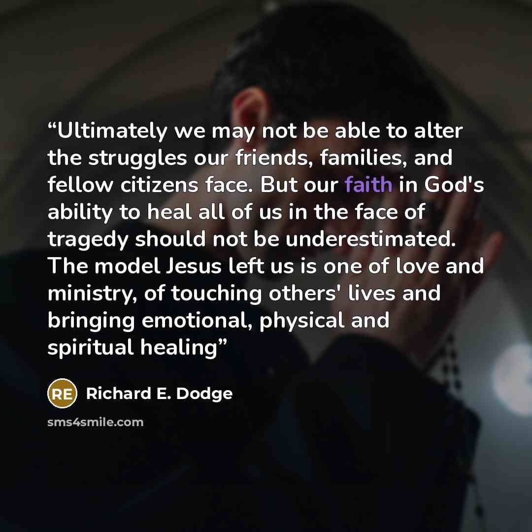 “Ultimately we may not be able to alter the struggles our friends, families, and fellow citizens face. But our faith in God's ability to heal all of us in the face of tragedy should not be underestimated. The model Jesus left us is one of love and ministry, of touching others' lives and bringing…” quote by Richard E. Dodge