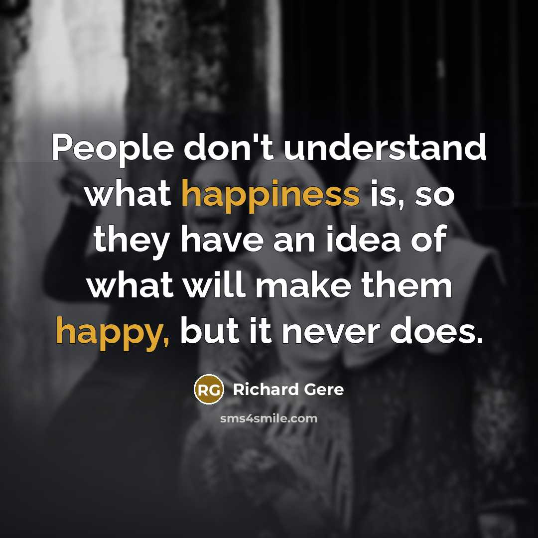 “People don't understand what happiness is, so they have an idea of what will make them happy, but it never does.” quote by Richard Gere