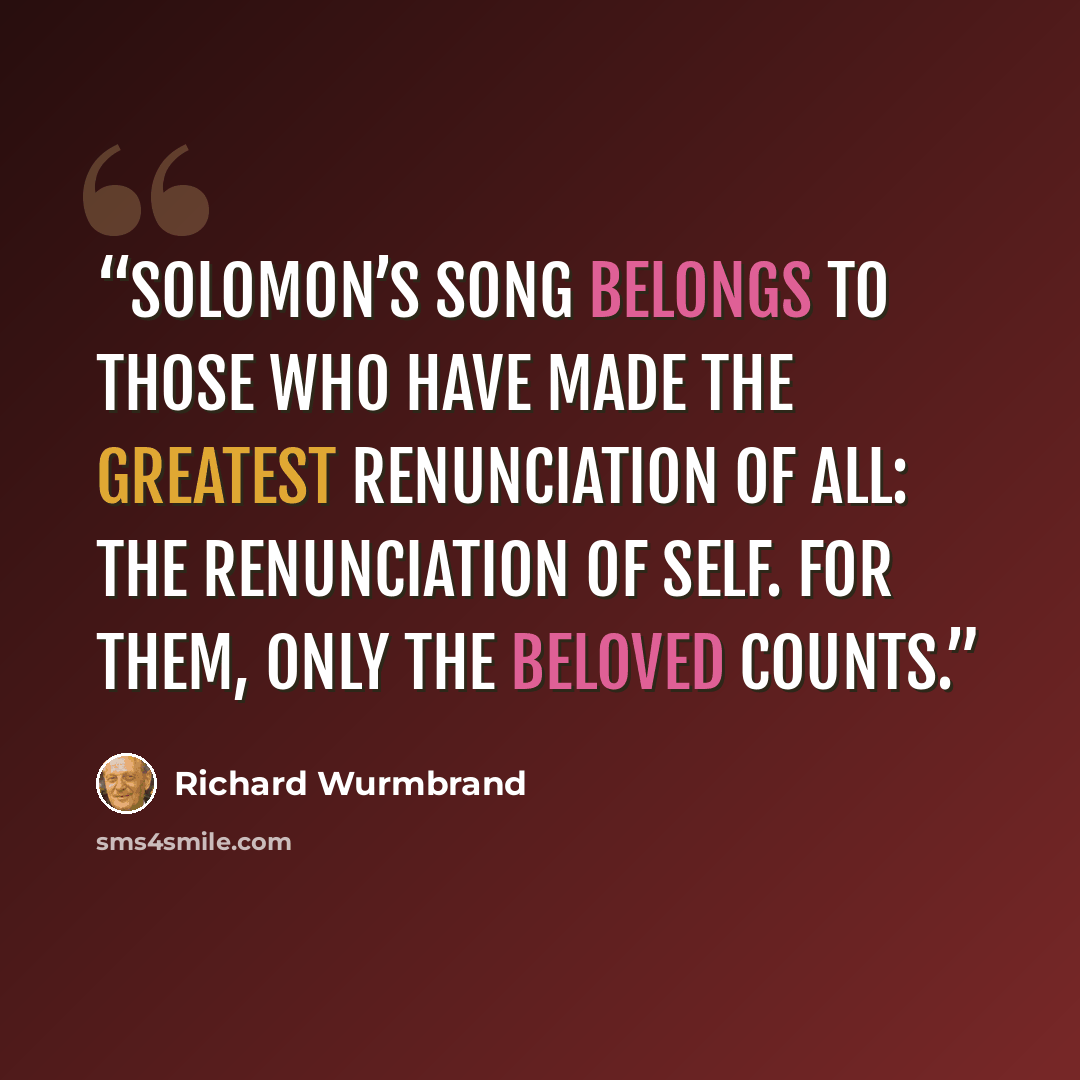“Solomon’s Song belongs to those who have made the greatest renunciation of all: the renunciation of self. For them, only the Beloved counts.” quote by Richard Wurmbrand